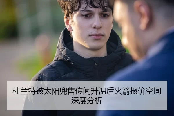 杜兰特被太阳兜售传闻升温后火箭报价空间深度分析