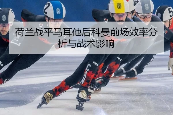 荷兰战平马耳他后科曼前场效率分析与战术影响